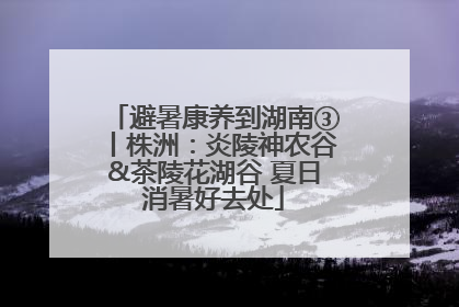避暑康养到湖南③丨株洲：炎陵神农谷&茶陵花湖谷 夏日消暑好去处